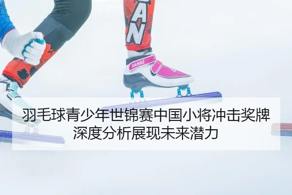 羽毛球青少年世锦赛中国小将冲击奖牌深度分析展现未来潜力